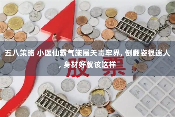五八策略 小医仙霸气施展天毒牢界, 倒翻姿很迷人, 身材好就该这样