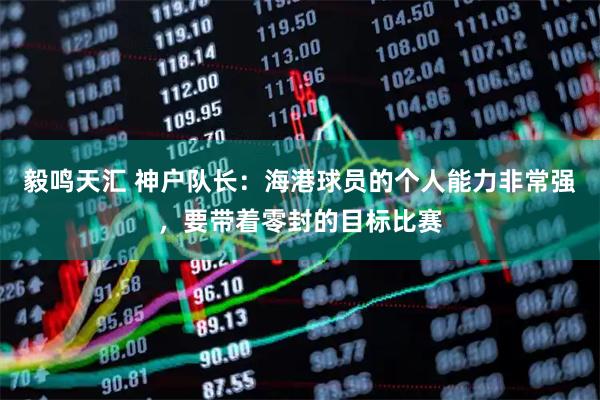 毅鸣天汇 神户队长：海港球员的个人能力非常强，要带着零封的目标比赛