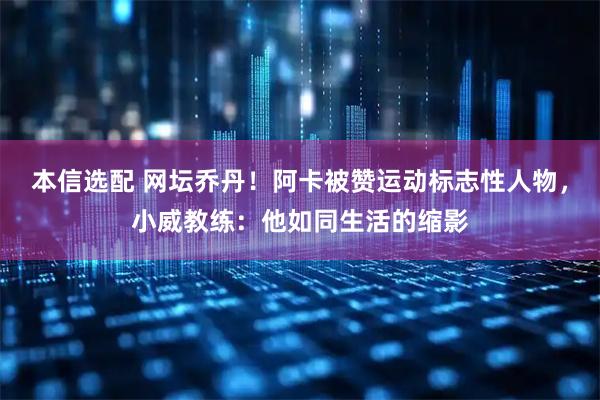 本信选配 网坛乔丹！阿卡被赞运动标志性人物，小威教练：他如同生活的缩影