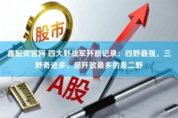 鑫配资官网 四大野战军歼敌记录：四野最强，三野奇迹多，但歼敌最多的是二野