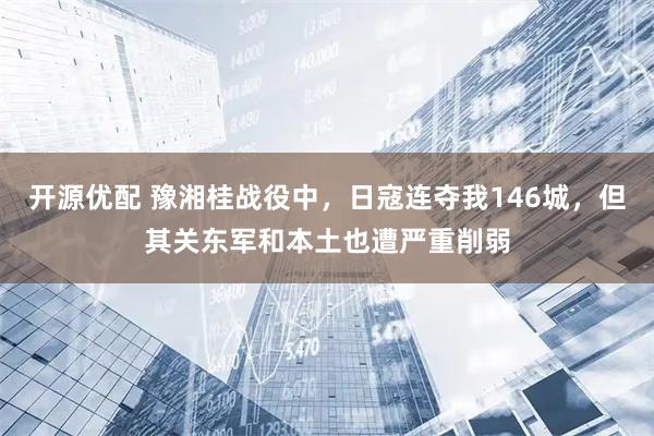 开源优配 豫湘桂战役中，日寇连夺我146城，但其关东军和本土也遭严重削弱