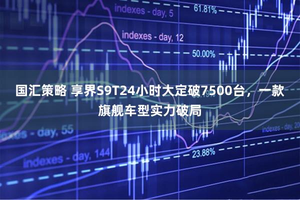 国汇策略 享界S9T24小时大定破7500台，一款旗舰车型实力破局
