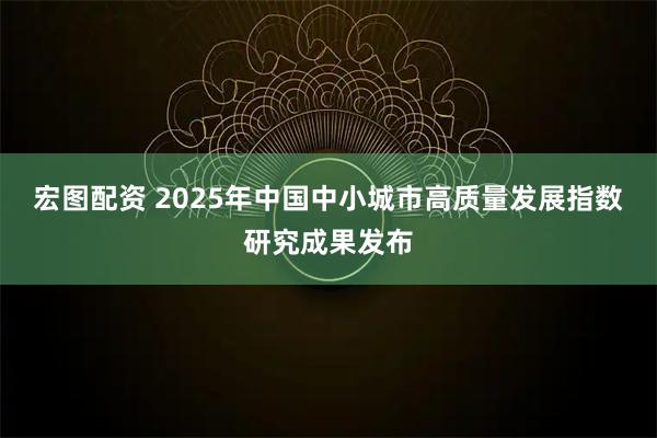 宏图配资 2025年中国中小城市高质量发展指数研究成果发布