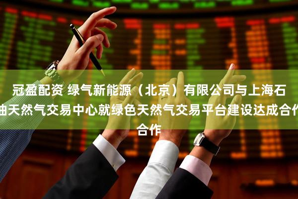 冠盈配资 绿气新能源（北京）有限公司与上海石油天然气交易中心就绿色天然气交易平台建设达成合作