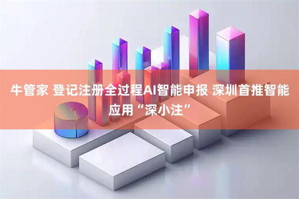 牛管家 登记注册全过程AI智能申报 深圳首推智能应用“深小注”