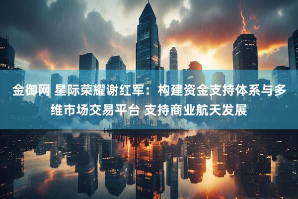 金御网 星际荣耀谢红军：构建资金支持体系与多维市场交易平台 支持商业航天发展