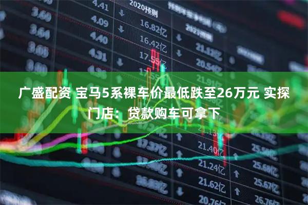 广盛配资 宝马5系裸车价最低跌至26万元 实探门店：贷款购车可拿下