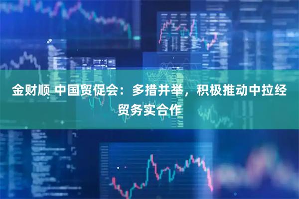 金财顺 中国贸促会：多措并举，积极推动中拉经贸务实合作