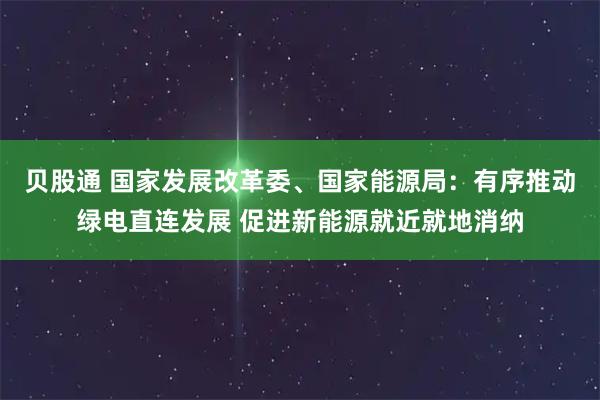 贝股通 国家发展改革委、国家能源局：有序推动绿电直连发展 促进新能源就近就地消纳
