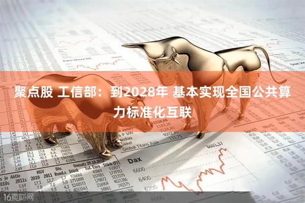 聚点股 工信部：到2028年 基本实现全国公共算力标准化互联