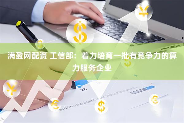 满盈网配资 工信部：着力培育一批有竞争力的算力服务企业