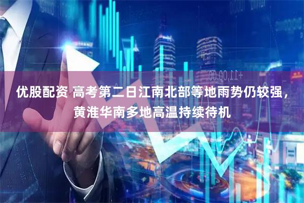 优股配资 高考第二日江南北部等地雨势仍较强，黄淮华南多地高温持续待机