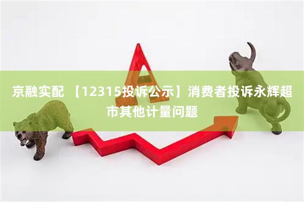 京融实配 【12315投诉公示】消费者投诉永辉超市其他计量问题