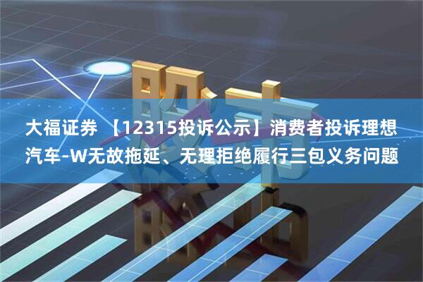 大福证券 【12315投诉公示】消费者投诉理想汽车-W无故拖延、无理拒绝履行三包义务问题