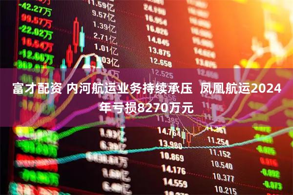 富才配资 内河航运业务持续承压  凤凰航运2024年亏损8270万元