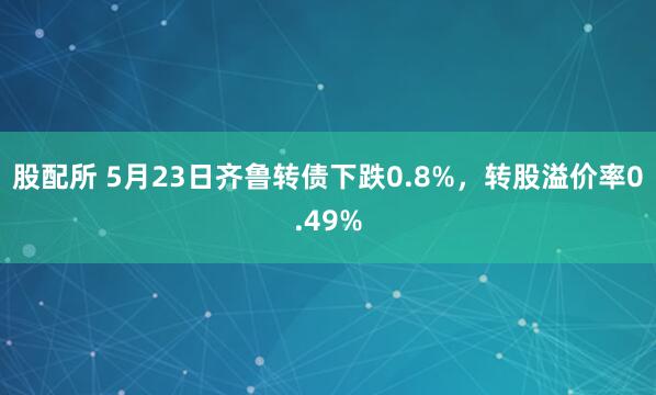 股配所 5月23日齐鲁转债下跌0.8%，转股溢价率0.49%