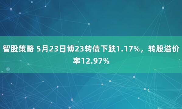 智股策略 5月23日博23转债下跌1.17%，转股溢价率12.97%
