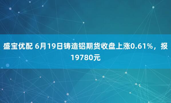 盛宝优配 6月19日铸造铝期货收盘上涨0.61%，报19780元