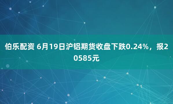 伯乐配资 6月19日沪铝期货收盘下跌0.24%，报20585元