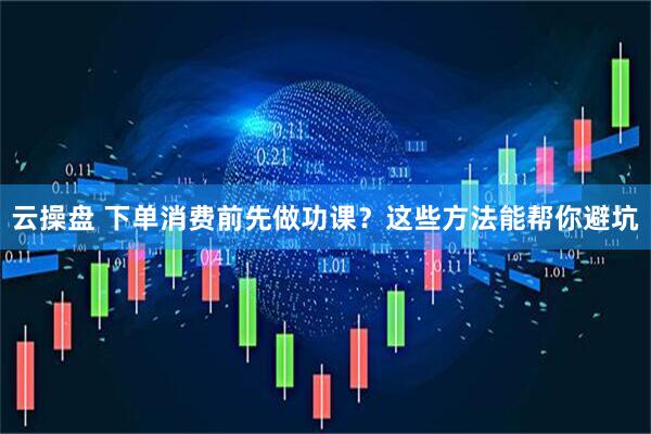 云操盘 下单消费前先做功课？这些方法能帮你避坑