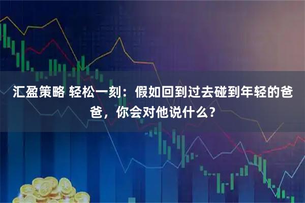 汇盈策略 轻松一刻：假如回到过去碰到年轻的爸爸，你会对他说什么？