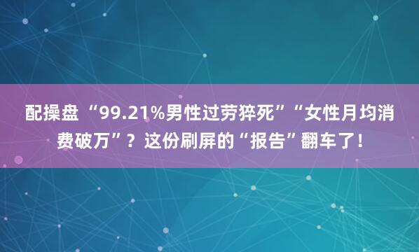 配操盘 “99.21%男性过劳猝死”“女性月均消费破万”？这份刷屏的“报告”翻车了！