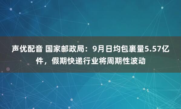 声优配音 国家邮政局：9月日均包裹量5.57亿件，假期快递行业将周期性波动
