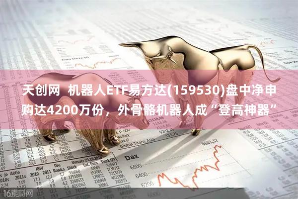 天创网  机器人ETF易方达(159530)盘中净申购达4200万份，外骨骼机器人成“登高神器”