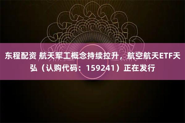 东程配资 航天军工概念持续拉升，航空航天ETF天弘（认购代码：159241）正在发行