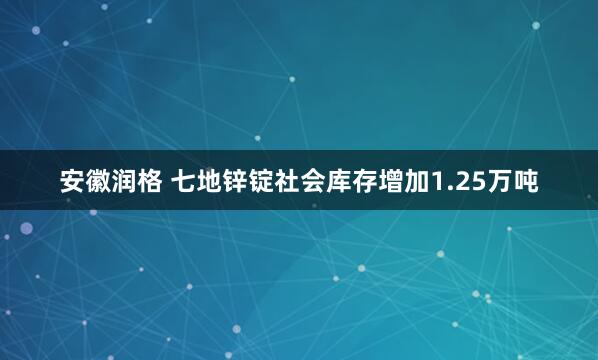 安徽润格 七地锌锭社会库存增加1.25万吨