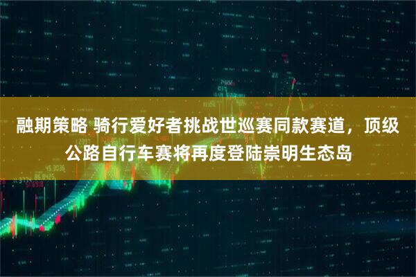 融期策略 骑行爱好者挑战世巡赛同款赛道,顶级公路自行车赛将再度登陆崇明生态岛