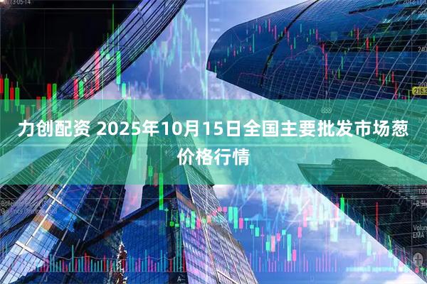 力创配资 2025年10月15日全国主要批发市场葱价格行情