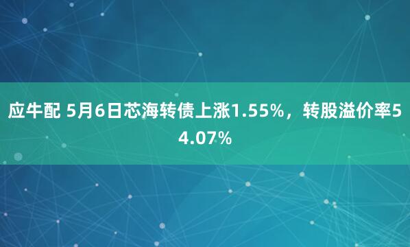 应牛配 5月6日芯海转债上涨1.55%，转股溢价率54.07%