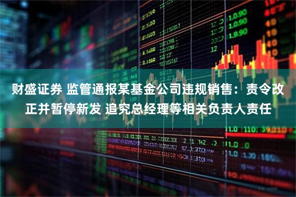财盛证券 监管通报某基金公司违规销售：责令改正并暂停新发 追究总经理等相关负责人责任