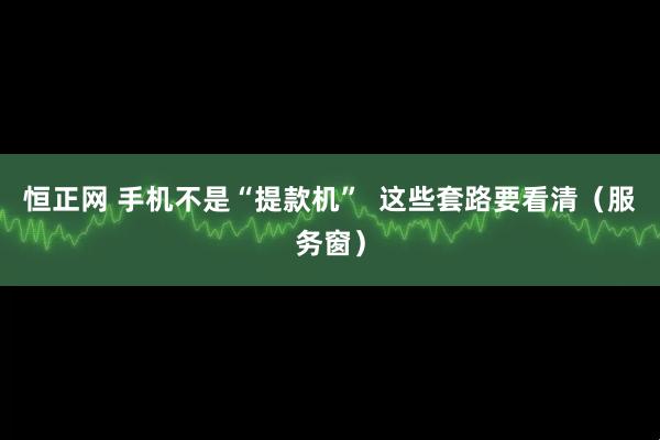 恒正网 手机不是“提款机” 这些套路要看清(服务窗)