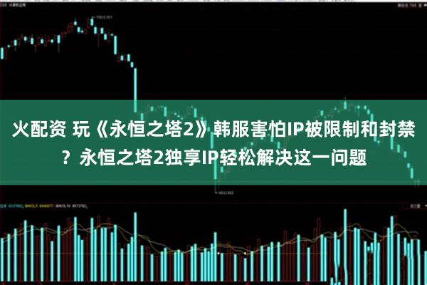火配资 玩《永恒之塔2》韩服害怕IP被限制和封禁?永恒之塔2独享IP轻松解决这一问题