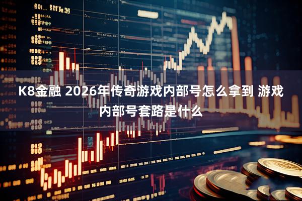 K8金融 2026年传奇游戏内部号怎么拿到 游戏内部号套路是什么