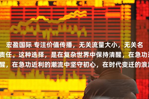 宏盈国际 专注价值传播，无关流量大小，无关名利得失，只关乎良知与责任。这种选择，是在复杂世界中保持清醒，在急功近利的潮流中坚守初心，在时代变迁的浪潮中勇担使命。