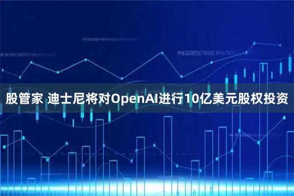 股管家 迪士尼将对OpenAI进行10亿美元股权投资