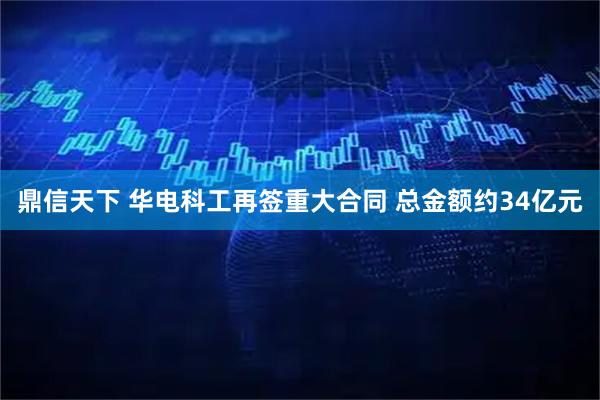 鼎信天下 华电科工再签重大合同 总金额约34亿元