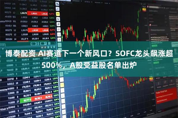 博泰配资 AI赛道下一个新风口?SOFC龙头飙涨超500%,A股受益股名单出炉