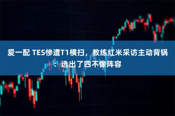 爱一配 TES惨遭T1横扫，教练红米采访主动背锅：选出了四不像阵容