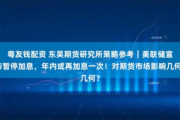 粤友钱配资 东吴期货研究所策略参考｜美联储宣布暂停加息，年内或再加息一次！对期货市场影响几何？