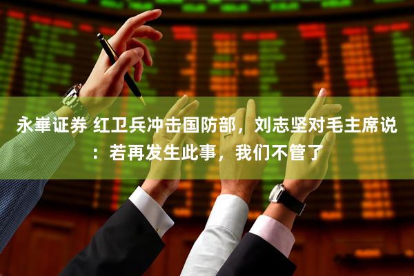 永崋证券 红卫兵冲击国防部，刘志坚对毛主席说：若再发生此事，我们不管了