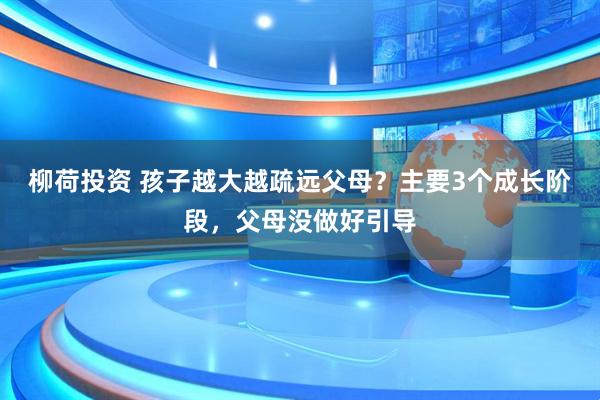 柳荷投资 孩子越大越疏远父母？主要3个成长阶段，父母没做好引导