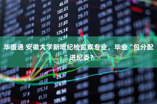 华盛通 安徽大学新增纪检监察专业，毕业“包分配”进纪委？