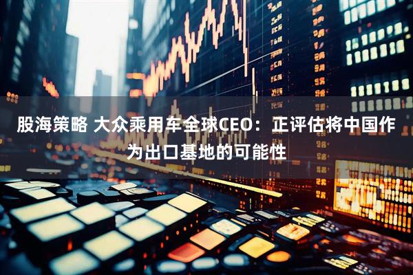 股海策略 大众乘用车全球CEO：正评估将中国作为出口基地的可能性