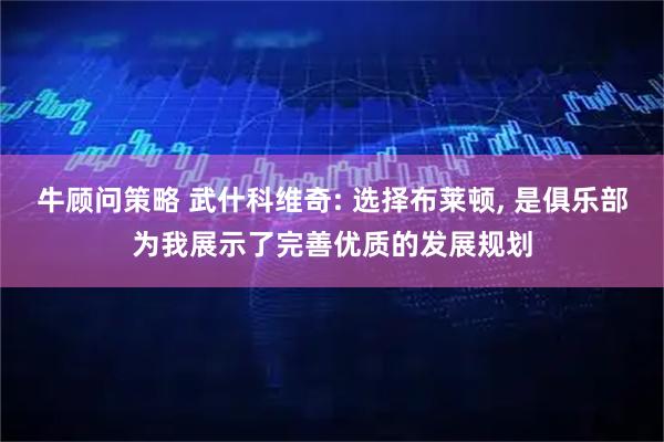 牛顾问策略 武什科维奇: 选择布莱顿, 是俱乐部为我展示了完善优质的发展规划