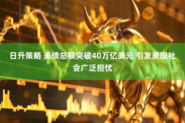日升策略 美债总额突破40万亿美元 引发美国社会广泛担忧